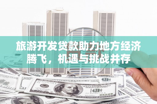 富顺旅游开发贷款助力地方经济腾飞，机遇与挑战并存