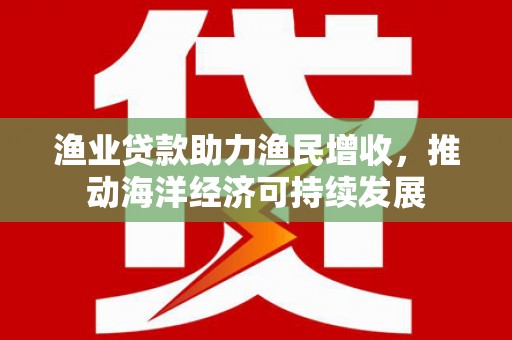 富顺渔业贷款助力渔民增收，推动海洋经济可持续发展
