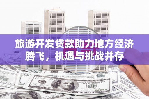 富顺旅游开发贷款助力地方经济腾飞，机遇与挑战并存