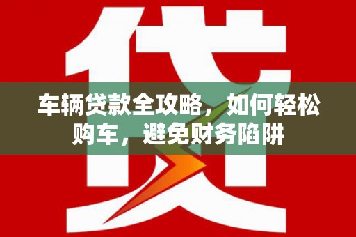富顺车辆贷款全攻略，如何轻松购车，避免财务陷阱