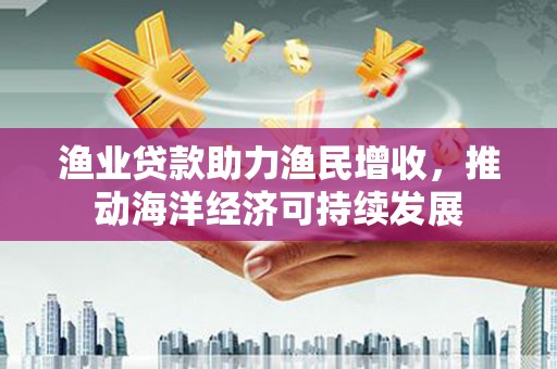富顺渔业贷款助力渔民增收，推动海洋经济可持续发展