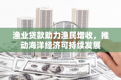 富顺渔业贷款助力渔民增收，推动海洋经济可持续发展