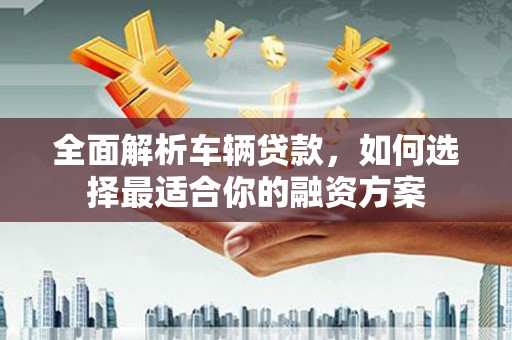 富顺全面解析车辆贷款，如何选择最适合你的融资方案