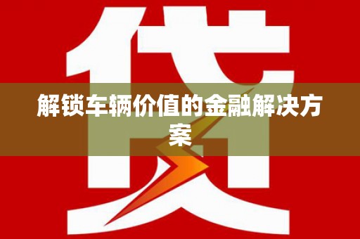 富顺解锁车辆价值的金融解决方案